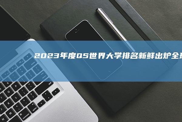 2023年度QS世界大学排名新鲜出炉：全球顶尖学府格局再解析